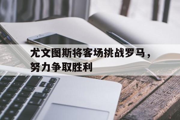 尤文图斯将客场挑战罗马,努力争取胜利的简单介绍 尤文图斯将客场挑战罗马,努力争取胜利的简单介绍